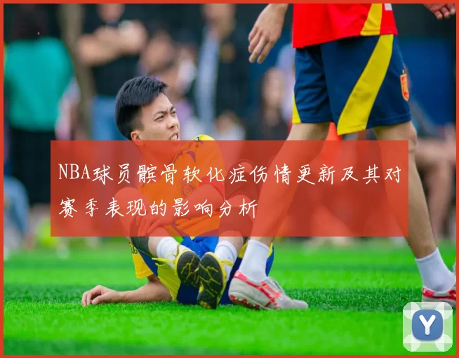 NBA球员髌骨软化症伤情更新及其对赛季表现的影响分析