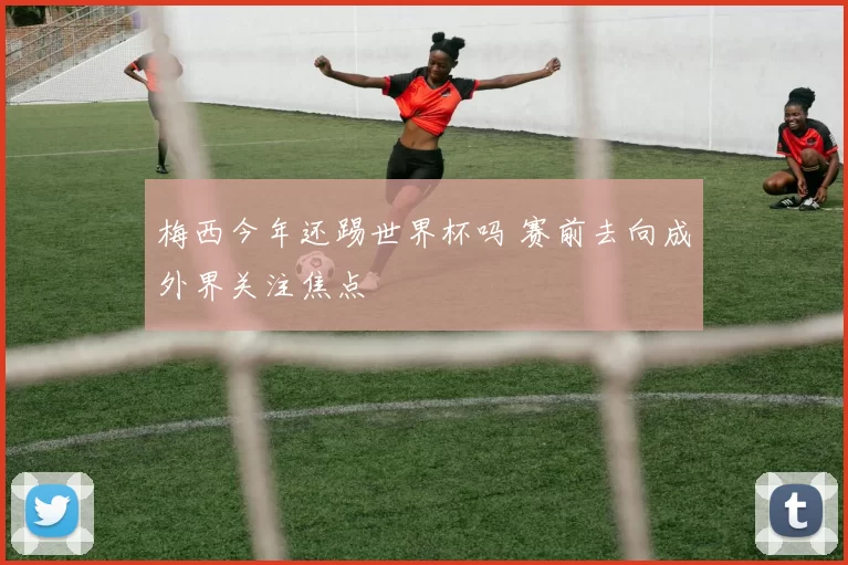 梅西今年还踢世界杯吗 赛前去向成外界关注焦点