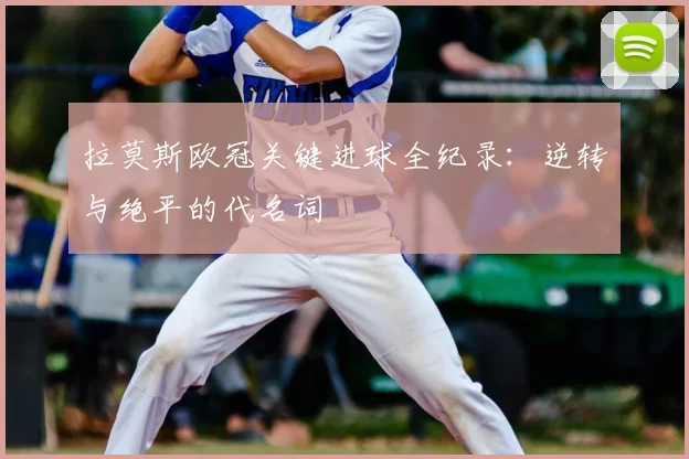 拉莫斯欧冠关键进球全纪录：逆转与绝平的代名词