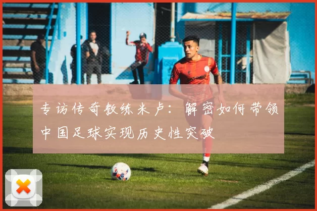 专访传奇教练米卢:解密如何带领中国足球实现历史性突破