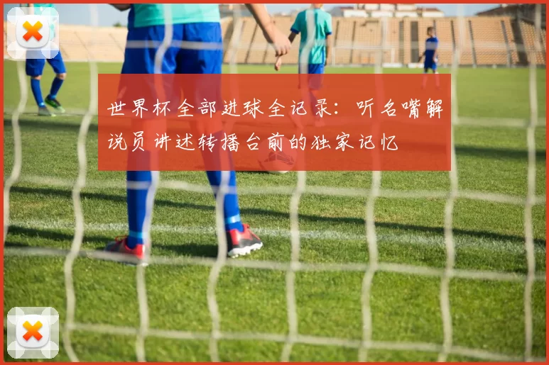 世界杯全部进球全记录：听名嘴解说员讲述转播台前的独家记忆