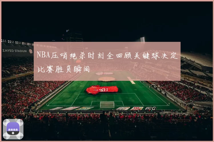 NBA压哨绝杀时刻全回顾关键球决定比赛胜负瞬间
