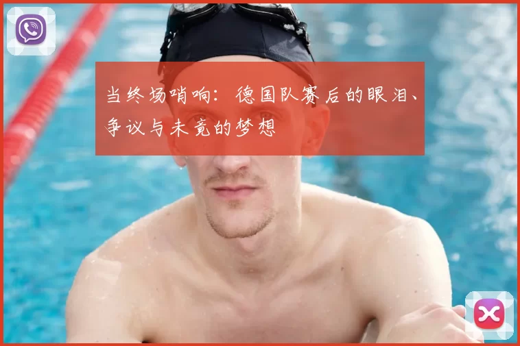 当终场哨响：德国队赛后的眼泪、争议与未竟的梦想