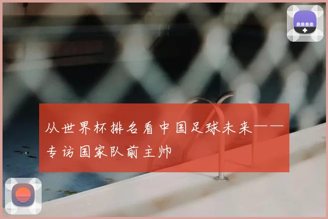 从世界杯排名看中国足球未来——专访国家队前主帅