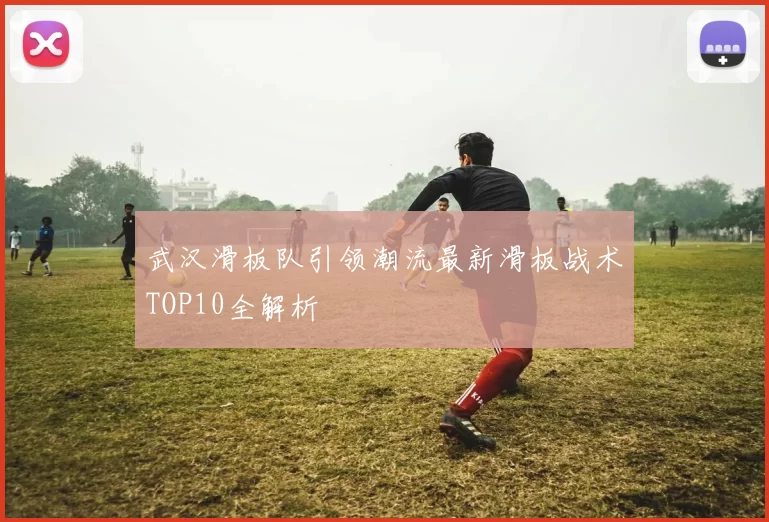 武汉滑板队引领潮流最新滑板战术TOP10全解析