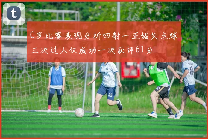 C罗比赛表现分析四射一正错失点球三次过人仅成功一次获评61分