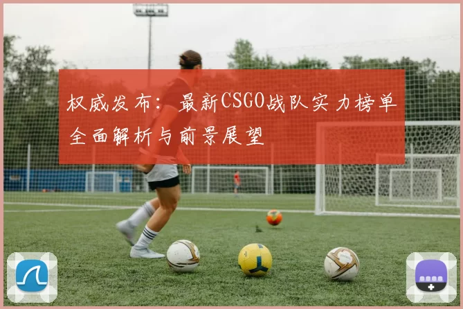 权威发布：最新CSGO战队实力榜单全面解析与前景展望