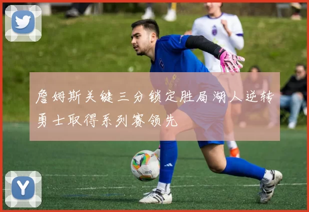 詹姆斯关键三分锁定胜局湖人逆转勇士取得系列赛领先