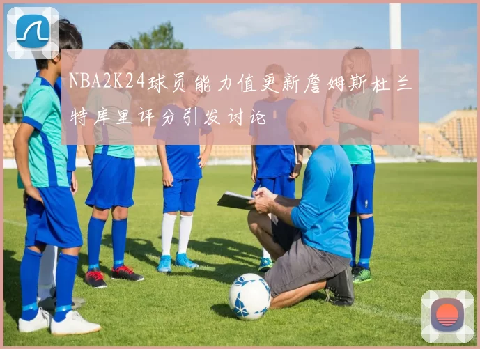 NBA2K24球员能力值更新詹姆斯杜兰特库里评分引发讨论