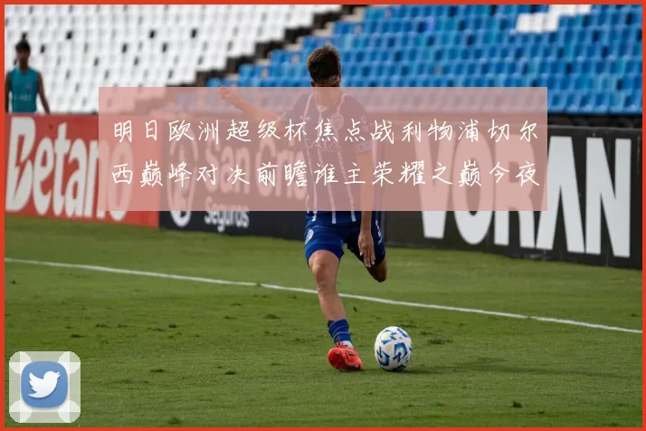 明日欧洲超级杯焦点战利物浦切尔西巅峰对决前瞻谁主荣耀之巅今夜