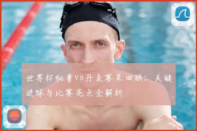 世界杯秘鲁vs丹麦赛果回顾:关键进球与比赛亮点全解析