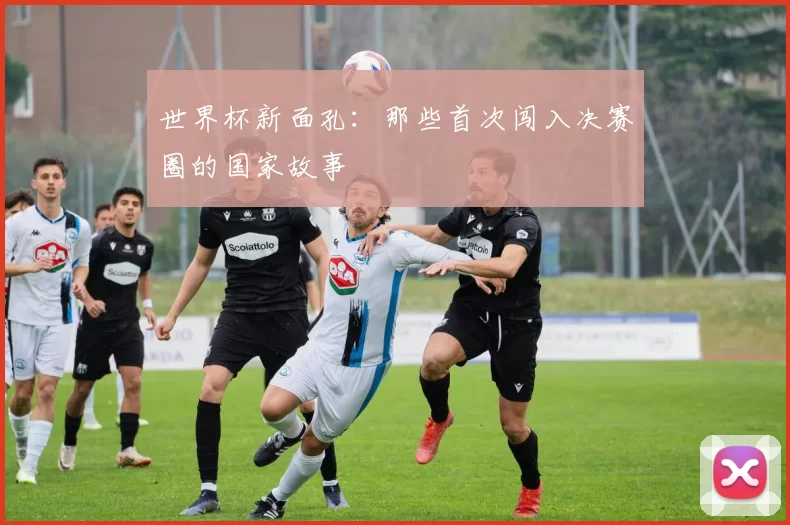 世界杯新面孔:那些首次闯入决赛圈的国家故事