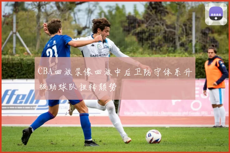 CBA回放录像回放中后卫防守体系升级助球队扭转颓势