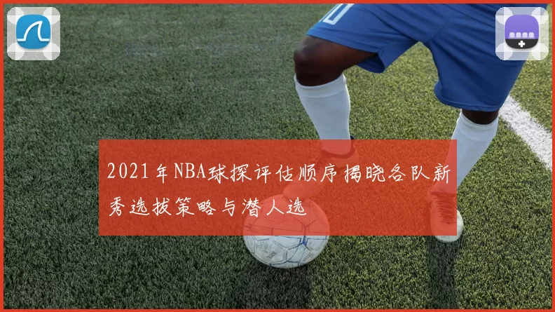 2021年NBA球探评估顺序揭晓各队新秀选拔策略与潜人选