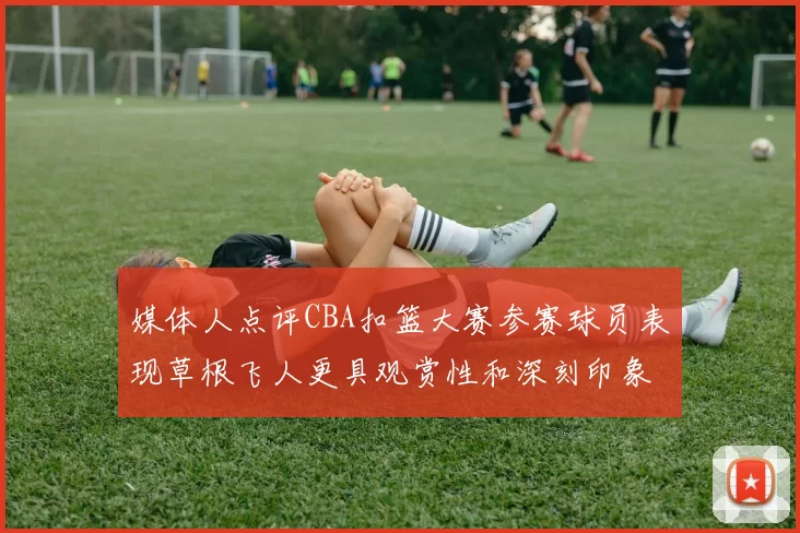 媒体人点评CBA扣篮大赛参赛球员表现草根飞人更具观赏性和深刻印象