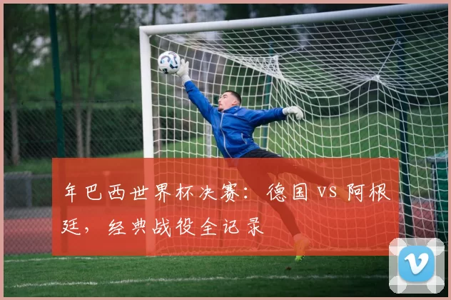 年巴西世界杯决赛:德国 vs 阿根廷,经典战役全记录