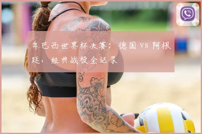 年巴西世界杯决赛:德国 vs 阿根廷,经典战役全记录