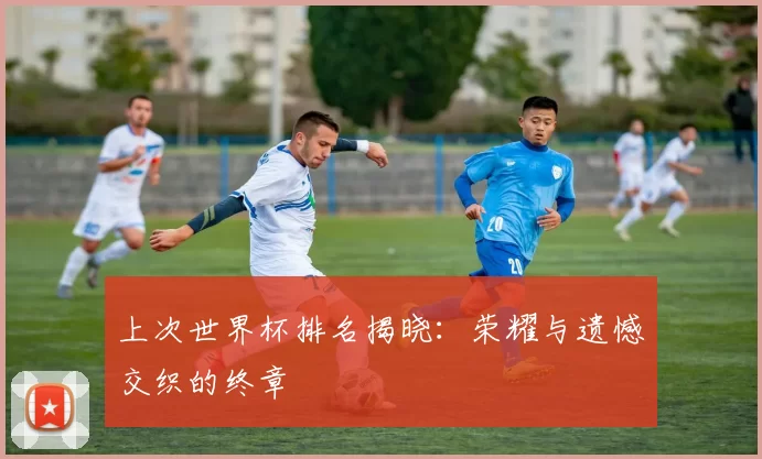 上次世界杯排名揭晓:荣耀与遗憾交织的终章