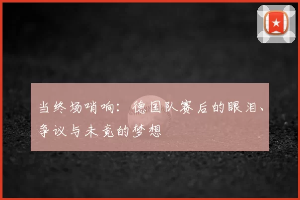 当终场哨响:德国队赛后的眼泪、争议与未竟的梦想