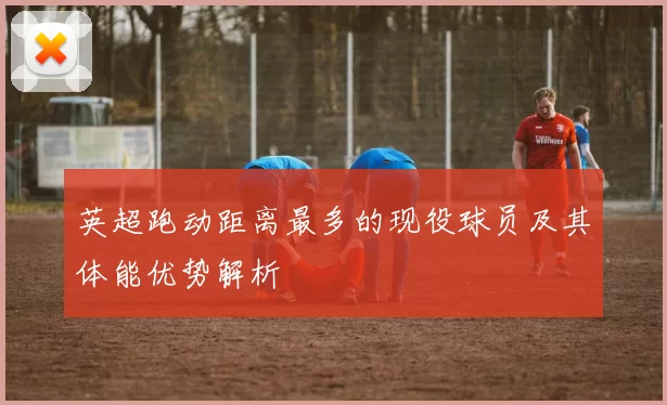 英超跑动距离最多的现役球员及其体能优势解析