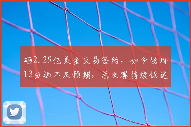 砸2.29亿美金交易签约，如今场均13分远不及预期，总决赛持续低迷