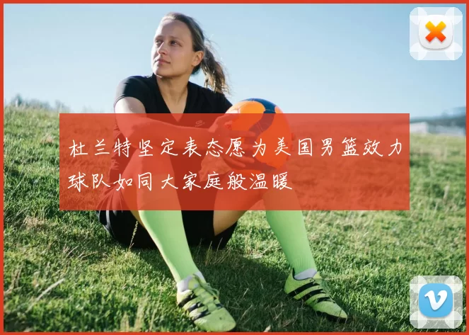 杜兰特坚定表态愿为美国男篮效力球队如同大家庭般温暖