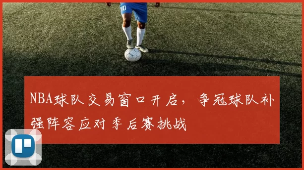 NBA球队交易窗口开启，争冠球队补强阵容应对季后赛挑战
